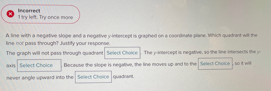 Incorrect 
1 try left. Try once more 
A line with a negative slope and a negative y-intercept is graphed on a coordinate plane. Which quadrant will the 
line not pass through? Justify your response. 
The graph will not pass through quadrant Select Choice . The y-intercept is negative, so the line intersects the y - 
axis Select Choice . Because the slope is negative, the line moves up and to the Select Choice , so it will 
never angle upward into the Select Choice quadrant.