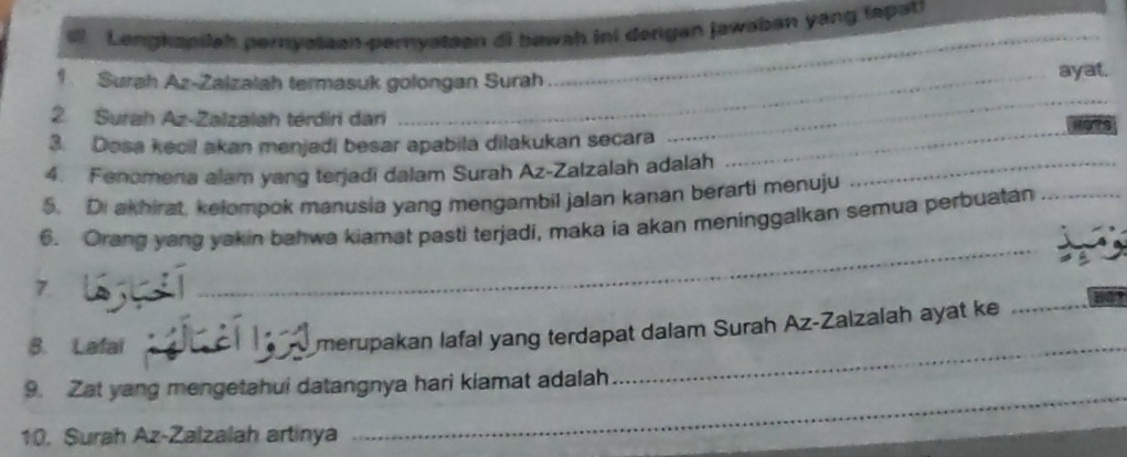 Lengkapilah pernysteen pernystsen di bawah ini dengan jawaban yang (apati 
Surah Az-Zalzalah termasuk golongan Surah 
_ 
ayat. 
2. Surah Az-Zalzalah térdiri dan 
3. Dosa kecil akan menjadi besar apabila dilakukan secara 
_ 
4. Fenomena alam yang terjadi dalam Surah Az-Zalzalah adalah_ 
_ 
5. Di akhirat, kelompok manusia yang mengambil jalan kanan berarti menuju 
_ 
6. Orang yang yakin bahwa kiamat pasti terjadi, maka ia akan meninggalkan semua perbuatan_ 
7. 
B. Lafai_ 
merupakan lafal yang terdapat dalam Surah Az-Zalzalah ayat ke_ 
9. Zat yang mengetahui datangnya hari kiamat adalah 
_ 
10. Surah Az-Zalzalah artinya 
_