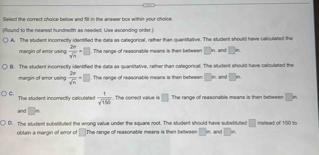 Select the correct choice below and fill in the answer box within your choice.
(Round to the nearest hundredth as needed. Use ascending order.)
A. The student incorrectly identified the data as categorical, rather than quantitative. The student should have calculated the
margin of error using  2sigma /sqrt(n) =□. . The range of reasonable means is then between □ in. . and □ in.
B. The student incorrectly identified the data as quantitative, rather than categorical. The student should have calculated the
margin of error using  2sigma /sqrt(n) =□. The range of reasonable means is then between □ in. and □ in.
C.
The student incorrectly calculated  1/sqrt(150) . The correct value is □. The range of reasonable means is then between □ in. 
and □ in.
D. The student substituted the wrong value under the square root. The student should have substituted □ instead of 150 to
obtain a margin of error of □ The range of reasonable means is then between □ in. and □ in.