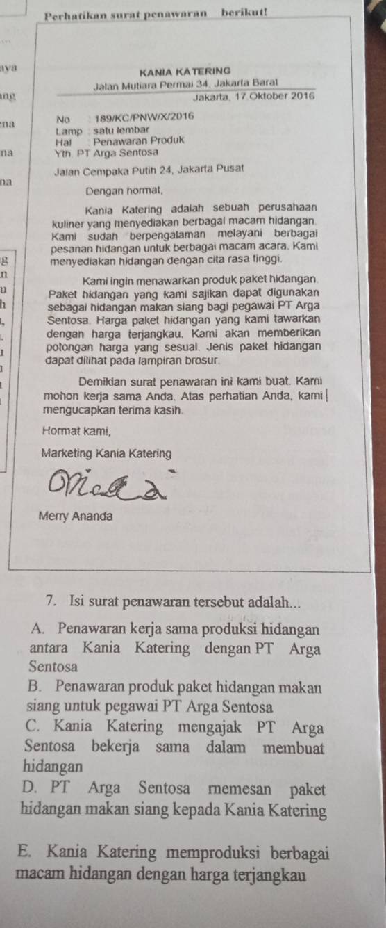 Perhatikan surat penawaran berikut!
aya KANIA KATERING
Jalan Mutiara Permai 34, Jakarla Baral
ng Jakarta, 17 Oktober 2016
a No  189/KC/PNW/X/2016
Lamp :satu lembar
Hal  Penawaran Produk
na Yth PT Arga Sentosa
Jalan Cempaka Putih 24, Jakarta Pusat
na
Dengan hormat,
Kania Katering adalah sebuah perusahaan
kuliner yang menyediakan berbagai macam hidangan
Kami sudan berpengalaman melayani berbagai
pesanan hidangan untuk berbagai macam acara. Kami
g menyediakan hidangan dengan cita rasa tinggi.
n
Kami ingin menawarkan produk paket hidangan.
u Paket hidangan yang kami sajikan dapat digunakan
sebagai hidangan makan siang bagi pegawai PT Arga
Sentosa. Harga paket hidangan yang kami tawarkan
dengan harga terjangkau. Kami akan memberikan
potongan harga yang sesual. Jenis paket hidangan
dapat dilihat pada lampiran brosur
Demikian surat penawaran ini kami buat. Kami
mohon kerja sama Anda. Atas perhatian Anda, kami|
mengucapkan terima kasih.
Hormat kami,
Marketing Kania Katering
Merry Ananda
7. Isi surat penawaran tersebut adalah...
A. Penawaran kerja sama produksi hidangan
antara Kania Katering dengan PT Arga
Sentosa
B. Penawaran produk paket hidangan makan
siang untuk pegawai PT Arga Sentosa
C. Kania Katering mengajak PT Arga
Sentosa bekerja sama dalam membuat
hidangan
D. PT Arga Sentosa rnemesan paket
hidangan makan siang kepada Kania Katering
E. Kania Katering memproduksi berbagai
macam hidangan dengan harga terjangkau