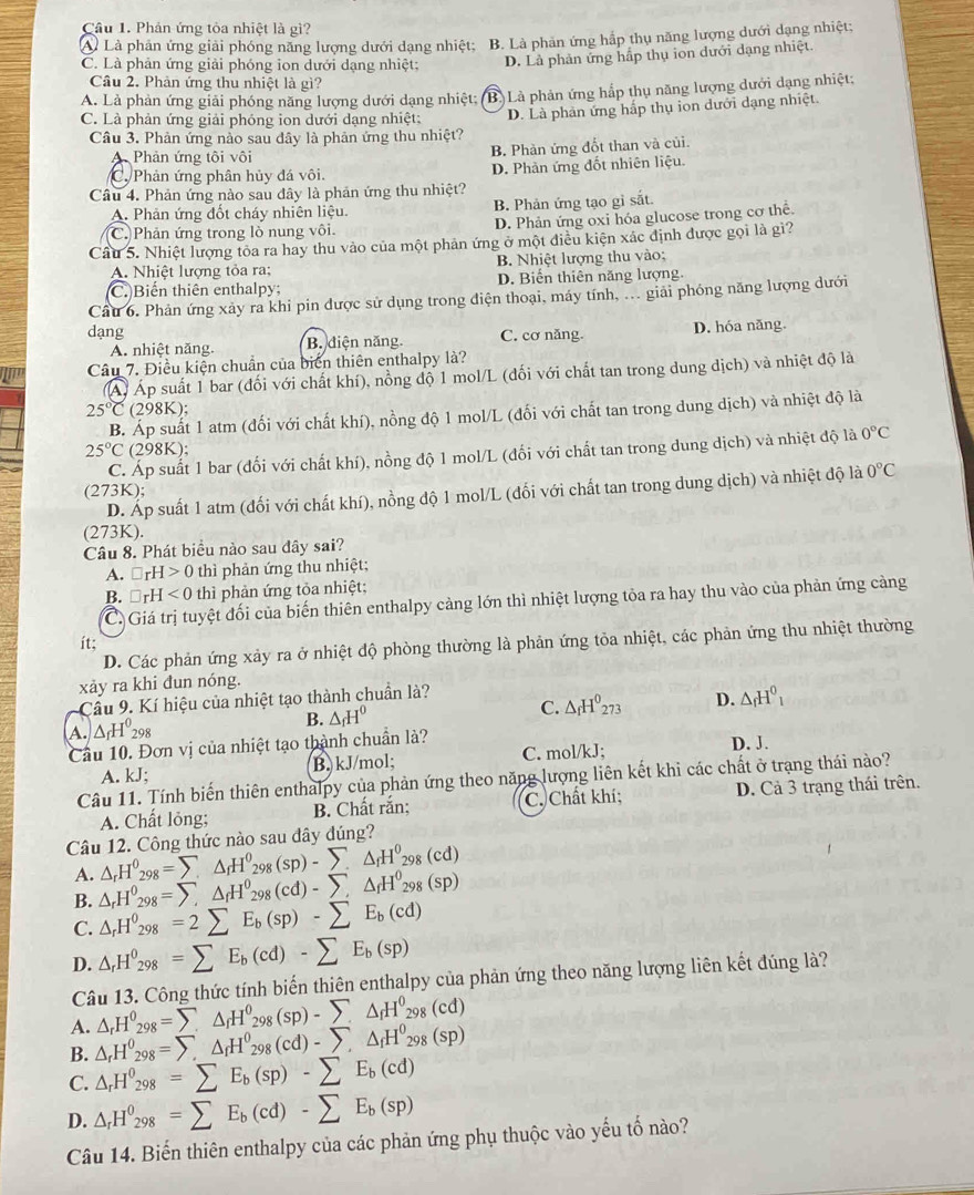 Phản ứng tòa nhiệt là gì?
A. Là phản ứng giải phóng năng lượng dưới dạng nhiệt; B. Là phản ứng hắp thụ năng lượng dưới dạng nhiệt;
C. Là phản ứng giải phóng ion dưới dạng nhiệt: D. Là phản ứng hấp thụ ion dưới dạng nhiệt.
Cầu 2. Phản ứng thu nhiệt là gì?
A. Là phản ứng giải phóng năng lượng dưới dạng nhiệt;
C. Là phản ứng giải phóng ion dưới dạng nhiệt: B. Là phản ứng hắp thụ năng lượng dưới dạng nhiệt;
Câu 3. Phản ứng nào sau đây là phản ứng thu nhiệt? D. Là phản ứng hấp thụ ion dưới dạng nhiệt.
A Phản ứng tôi vôi
B. Phản ứng đốt than và củi.
C. Phản ứng phân hủy đá vôi. D. Phản ứng đốt nhiên liệu.
Câu 4. Phản ứng nào sau đây là phản ứng thu nhiệt?
A. Phản ứng đốt cháy nhiên liệu. B. Phản ứng tạo gỉ sắt.
C. Phản ứng trong lò nung vôi. D. Phản ứng oxi hóa glucose trong cơ thể
Câu 5. Nhiệt lượng tỏa ra hay thu vào của một phản ứng ở một điều kiện xác định được gọi là gì?
A. Nhiệt lượng tỏa ra; B. Nhiệt lượng thu vào;
(C.)Biến thiên enthalpy; D. Biển thiên năng lượng.
Câu 6. Phản ứng xảy ra khi pin được sử dụng trong điện thoại, máy tính, ... giải phóng năng lượng dưới
dạng B. điện năng. C. cơ năng. D. hóa năng.
A. nhiệt năng.
Câu 7. Điều kiện chuẩn của biển thiên enthalpy là?
Áp Áp suất 1 bar (đối với chất khí), nồng độ 1 mol/L (đối với chất tan trong dung dịch) và nhiệt độ là
25°C (298K);
B. Áp suất 1 atm (đối với chất khí), nồng độ 1 mol/L (đối với chất tan trong dung dịch) và nhiệt độ là
25°C (298K);
C. Áp suất 1 bar (đối với chất khí), nồng độ 1 mol/L (đối với chất tan trong dung dịch) và nhiệt độ là 0°C
(273K);
D. Áp suất 1 atm (đối với chất khí), nồng độ 1 mol/L (đối với chất tan trong dung dịch) và nhiệt độ là 0°C
(273K).
Câu 8. Phát biểu nào sau đây sai?
A. □ rH>0 thì phản ứng thu nhiệt;
B. □ rH<0</tex> thì phản ứng tỏa nhiệt;
C. Giá trị tuyệt đối của biến thiên enthalpy cảng lớn thì nhiệt lượng tỏa ra hay thu vào của phản ứng càng
ít;
D. Các phản ứng xảy ra ở nhiệt độ phòng thường là phản ứng tỏa nhiệt, các phản ứng thu nhiệt thường
xảy ra khi dun nóng.
Cầu 9. Kí hiệu của nhiệt tạo thành chuẩn là?
A. △ _rH^0_298
B. △ _fH^0
C. △ _fH^0_273 D. △ _fH^0_1
Cầu 10. Đơn vị của nhiệt tạo thành chuẩn là?
A. kJ; B. kJ/mol; C. mol/kJ;
D. J.
Câu 11. Tính biến thiên enthalpy của phản ứng theo năng lượng liên kết khi các chất ở trạng thái nào?
A. Chất lỏng; B. Chất rắn; C. Chất khí; D. Cả 3 trạng thái trên.
Câu 12. Công thức nào sau đây dúng?
A. △ _rH^0_298=sumlimits △ _rH^0_298(sp)-sumlimits △ _fH^0_298(cd)
B. △ _rH^0_298=sumlimits △ _rH^0_298(cd)-sumlimits ,△ _fH^0_298(sp)
C. △ _rH^0_298=2sumlimits E_b(sp)-sumlimits E_b(cd)
D. △ _rH^0_298=sumlimits E_b(cd)-sumlimits E_b(sp)
Câu 13. Công thức tính biến thiên enthalpy của phản ứng theo năng lượng liên kết đúng là?
A. △ _rH^0_298=sumlimits △ _rH^0_298(sp)-sumlimits △ _fH^0_298(cd)
B. △ _rH^0_298=sumlimits △ _rH^0_298(cd)-sumlimits ,△ _fH^0_298(sp)
C. △ _rH^0_298=sumlimits E_b(sp)-sumlimits E_b(cd)
D. △ _rH^0_298=sumlimits E_b(cd)-sumlimits E_b(sp)
Câu 14. Biến thiên enthalpy của các phản ứng phụ thuộc vào yếu tố nào?