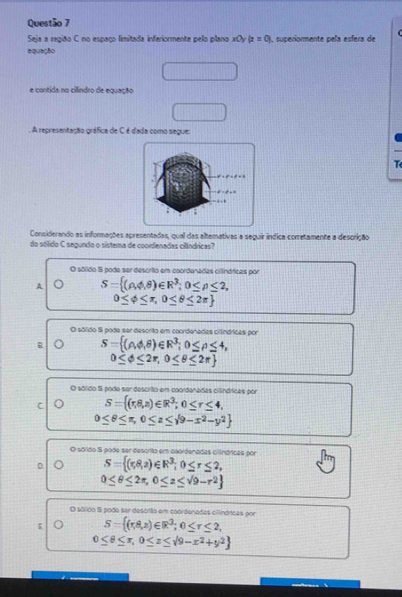 Seja a região C no espaço limitada inferiormente pelo plano x0y(z=0) , superiormente pela esfera de
equeção
e contida no cilíndro de equação
. A representação gráfica de C é dada como segue:
T
Considerando as informações apresentadas, qual das alternativas a seguir índica corretamente a descrição
do sólido C segundo o sistema de coordenadas cillndricas?
O sóldo S pode ser descrito em coordenadas cilíndricas por
A S= (rho ,phi ,θ )∈ R^3;0≤ p≤ 2,
0≤ phi ≤ π ,0≤ θ ≤ 2π 
O sólido S poda ser descrito em coordenadas ciíndrícas por
B S= (rho ,phi ,θ )∈ R^3;0≤ θ ≤ 4,
0≤ phi ≤ 2π ,0≤ θ ≤ 2π 
O sólido S pode ser descrito em coordenadas cilínáricas por
C S= (r,8,z)∈ R^3;0≤ r≤ 4,
0≤ θ ≤ π ,0≤ z≤ sqrt(9-x^2-y^2)
O sólido S pode ser descrito em caordenadas cilínáricas por
D S= (r,8,2)∈ R^3;0≤ r≤ 2,
0≤ θ ≤ 2π ,0≤ z≤ sqrt(9)-r^2
O sólido S pode ser descilão em coordenadas cilínárícas por
; S= (π ,8,π )∈ R^3;0≤ r≤ 2,
0≤ θ ≤ π , 0≤ z≤ sqrt(9-x^2+y^2)