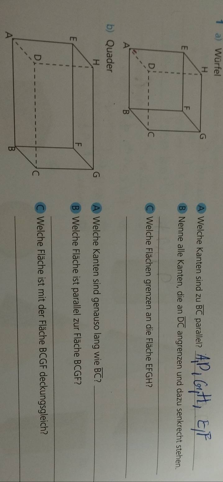 Würfel 
A Welche Kanten sind zu overline BC parallel?_ 
B Nenne alle Kanten, die an overline DC angrenzen und dazu senkrecht stehen. 
_ 
O Welche Flächen grenzen an die Fläche EFGH? 
_ 
b) Quader 
A Welche Kanten sind genauso lang wie overline BC 7_ 
B Welche Fläche ist parallel zur Fläche BCGF? 
_ 
C Welche Fläche ist mit der Fläche BCGF deckungsgleich? 
_