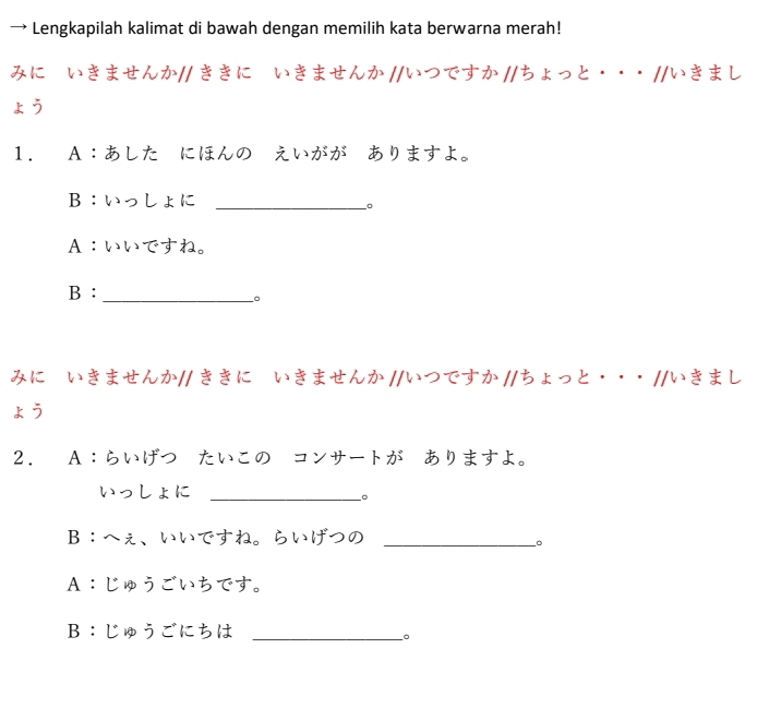 → Lengkapilah kalimat di bawah dengan memilih kata berwarna merah! 
みにていきませんか// ききに いきませんか //いつですか //ちょっと··· //いきまし 
ょう 
1. A：あした にほんの えいがが ありますよ。 
B：いっしょに_ 
。 
A：いいですね。 
B :_ 
。 
みにていきませんか// ききに いきませんか //いつですか //ちょっと··· //いきまし 
kう 
2. A∶らいげつーたいこのーコンサートがーありますよ。 
いっしょに_ 
。 
B∶へえ、いいですね。らいげつの_ 
。 
A：じゅうごいちです。 
B：じゅうごにちは_