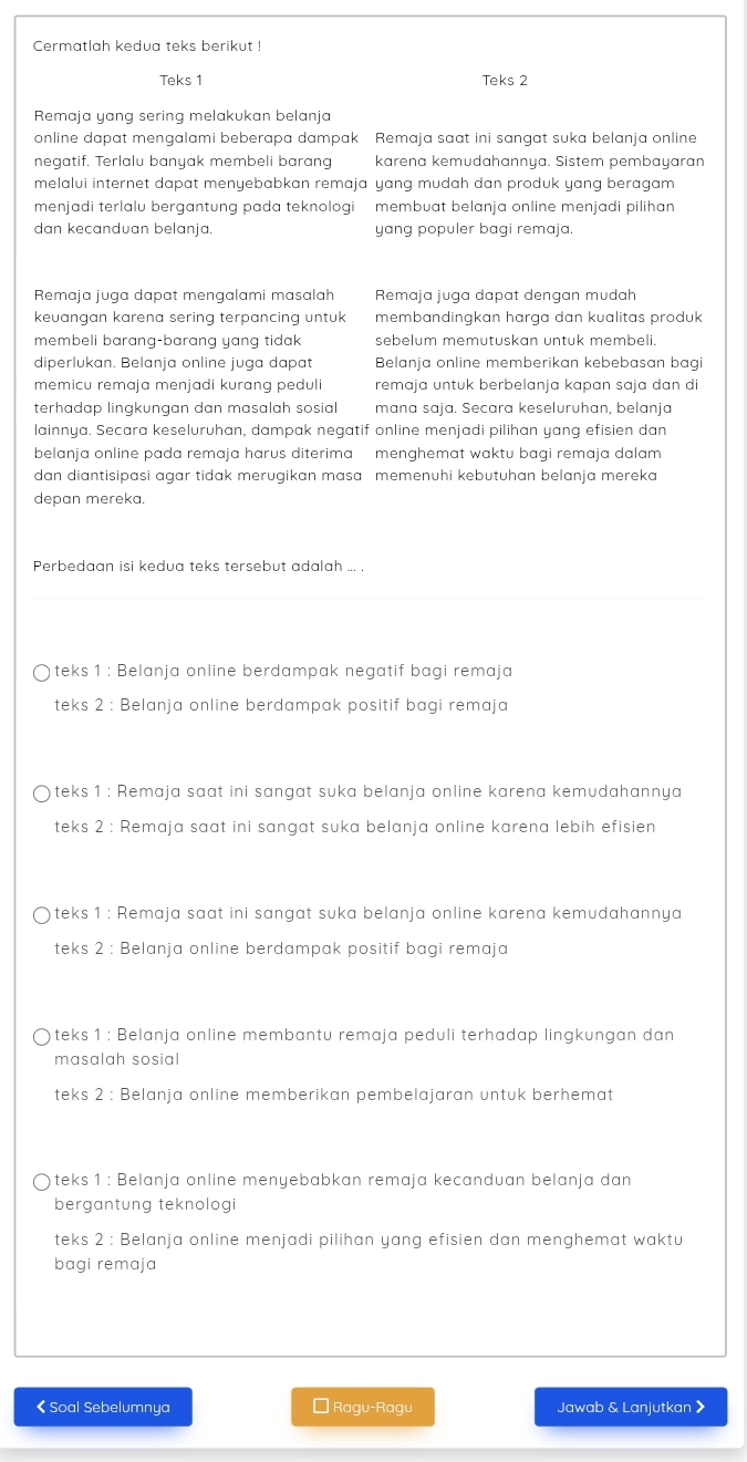 Cermatlah kedua teks berikut !
Teks 1 Teks 2
Remaja yang sering melakukan belanja
online dapat mengalami beberapa dampak Remaja saat ini sangat suka belanja online
negatif. Terlalu banyak membeli barang karena kemudahannya. Sistem pembayaran
melalui internet dapat menyebabkan remaja yang mudah dan produk yang beragam 
menjadi terlalu bergantung pada teknologi membuat belanja online menjadi pilihan
dan kecanduan belanja. yang populer bagi remaja.
Remaja juga dapat mengalami masalah Remaja juga dapat dengan mudah
keuangan karena sering terpancing untuk membandingkan harga dan kualitas produk
membeli barang-barang yang tidak sebelum memutuskan untuk membeli.
diperlukan. Belanja online juga dapat Belanja online memberikan kebebasan bagi
memicu remaja menjadi kurang peduli remaja untuk berbelanja kapan sɑja dan di
terhadap lingkungan dan masalah sosial mana saja. Secara keseluruhan, belanja
lainnya. Secara keseluruhan, dampak negatif online menjadi pilihan yang efisien dan
belanja online pada remaja harus diterima menghemat waktu bagi remaja dalam 
dan diantisipasi agar tidak merugikan masa memenuhi kebutuhan belanja mereka
depan mereka.
Perbedaan isi kedua teks tersebut adalah ... .
teks 1 : Belanja online berdampak negatif bagi remaja
teks 2 : Belanja online berdampak positif bagi remaja
teks 1 : Remaja saat ini sangat suka belanja online karena kemudahannya
teks 2 : Remaja saat ini sangat suka belanja online karena lebih efisien
teks 1 : Remaja saat ini sangat suka belanja online karena kemudahannya
teks 2 : Belanja online berdampak positif bagi remaja
teks 1 : Belanja online membantu remaja peduli terhadap lingkungan dan
masalah sosial
teks 2 : Belanja online memberikan pembelajaran untuk berhemat
teks 1 : Belanja online menyebabkan remaja kecanduan belanja dan
bergantung teknologi
teks 2 : Belanja online menjadi pilihan yang efisien dan menghemat waktu
bagi remaja
< Soal Sebelumnya É Ragu-Ragu Jawab & Lanjutkan 》