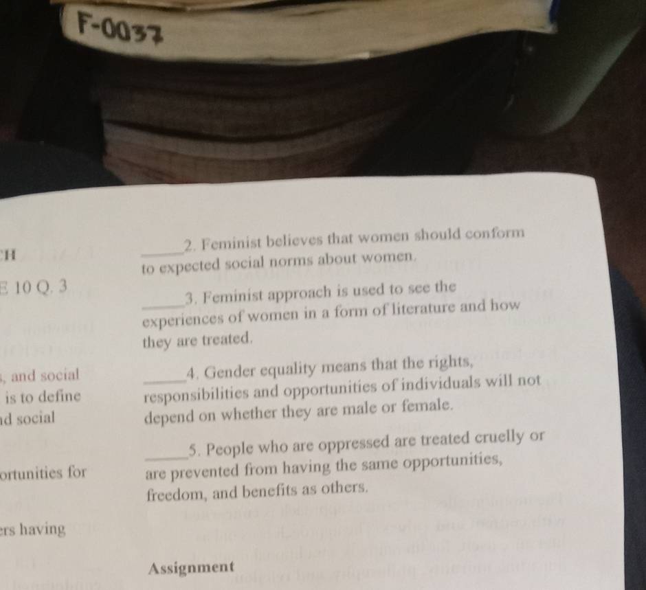 F-0037 
2. Feminist believes that women should conform 
H 
_ 
to expected social norms about women. 
E 10 Q. 3 
3. Feminist approach is used to see the 
_experiences of women in a form of literature and how 
they are treated. 
, and social 4. Gender equality means that the rights, 
is to define _responsibilities and opportunities of individuals will not 
d social 
depend on whether they are male or female. 
_5. People who are oppressed are treated cruelly or 
ortunities for are prevented from having the same opportunities, 
freedom, and benefits as others. 
ers having 
Assignment