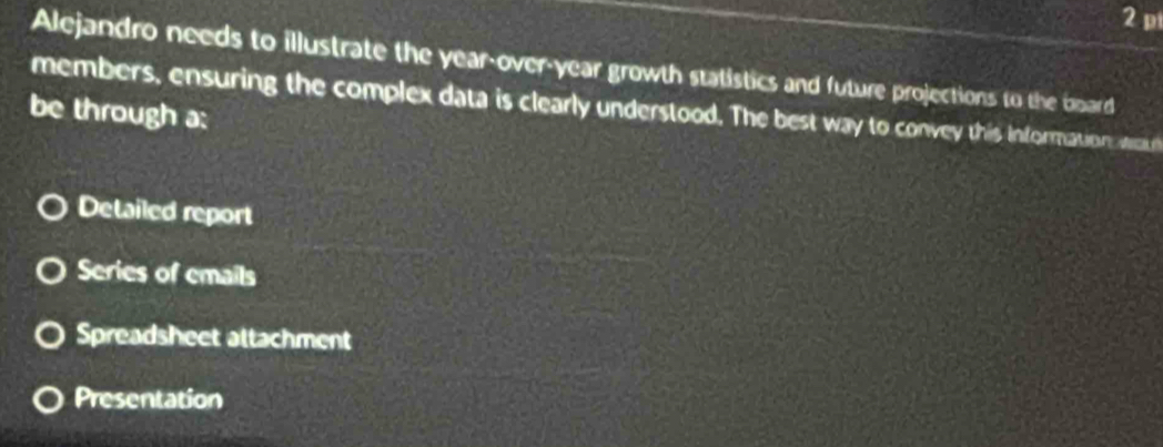 Alejandro needs to illustrate the year-over-year growth statistics and future projections to the board
members, ensuring the complex data is clearly understood. The best way to convey this information tean
be through a:
Detailed report
Series of emails
Spreadsheet attachment
Presentation