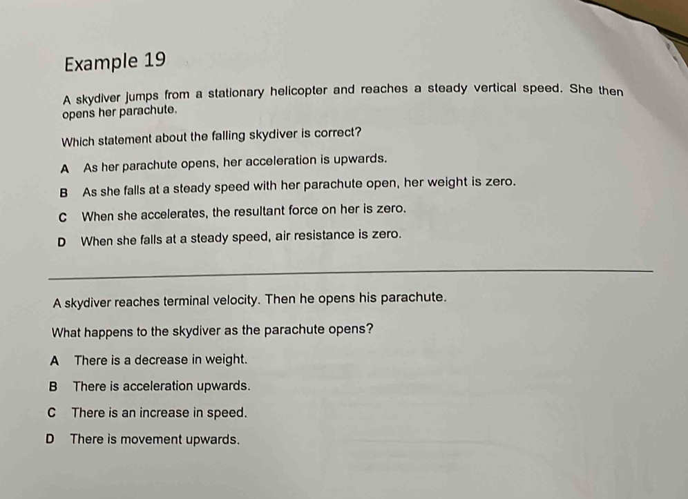 Example 19
A skydiver jumps from a stationary helicopter and reaches a steady vertical speed. She then
opens her parachute.
Which statement about the falling skydiver is correct?
A As her parachute opens, her acceleration is upwards.
B As she falls at a steady speed with her parachute open, her weight is zero.
C When she accelerates, the resultant force on her is zero.
D When she falls at a steady speed, air resistance is zero.
_
A skydiver reaches terminal velocity. Then he opens his parachute.
What happens to the skydiver as the parachute opens?
A There is a decrease in weight.
B There is acceleration upwards.
C There is an increase in speed.
D There is movement upwards.