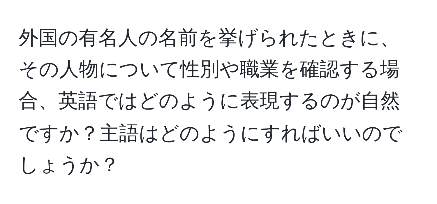 外国の有名人の名前を挙げられたときに、その人物について性別や職業を確認する場合、英語ではどのように表現するのが自然ですか？主語はどのようにすればいいのでしょうか？