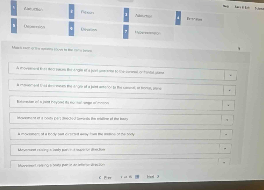 Help Save & Exit Submil
1 Abduction 2 Flexion 3 Adduction 4
Extension
5 Depression 6 Elevation 7 Hyperextension
Match each of the options above to the items below
A movement that decreases the angle of a joint posterior to the coronal, or frontal, plane
A movement that decreases the angle of a joint anterior to the coronal, or frontal, piane
Extension of a joint beyond its normal range of motion
Movement of a body part directed towards the midline of the body
A movement of a body part directed away from the midline of the body
Movement raising a body part in a superior direction ,
Movement raising a body part in an inferior direction
Prex 7 of 15 Next >