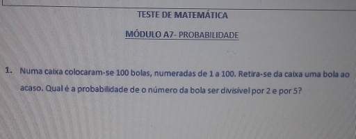 TESTE DE MATEMÁTICA 
MÓDULO A7- PROBABILIDADE 
1. Numa caixa colocaram-se 100 bolas, numeradas de 1 a 100. Retira-se da caixa uma bola ao 
acaso. Qual é a probabilidade de o número da bola ser divisível por 2 e por 5?