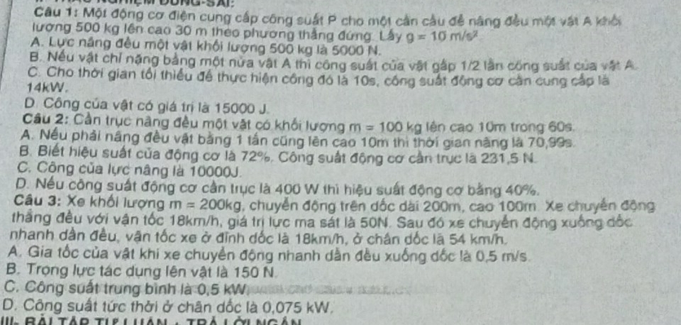 Một động cơ điện cung cấp công suất P cho một cản cầu đễ năng đều một vật A khỏi
lượng 500 kg lên cao 30 m theo phương thẳng đứng. Lây g=10m/s^2
A. Lực năng đều một vật khối lượng 500 kg là 5000 N.
B. Nếu vật chỉ năng bảng một nưa vật A thi công suất của vật gấp 1/2 lần công suất của vật A
C. Cho thời gian tối thiểu để thực hiện công đó là 10s, công suất động cơ cần cung cáp là
14kW.
D. Công của vật có giá trị là 15000 J.
Câu 2: Cần trục nâng đều một vật có khối lượng m=100kg lên cao 10m trong 60s.
A. Nều phải nâng đều vật bằng 1 tần cũng lên cao 10m thi thời gian năng là 70,99s.
B. Biết hiệu suất của động cơ là 72%, Công suất động cơ cần trục là 231,5 N.
C. Công của lực nâng là 10000J.
D. Nếu công suất động cơ cần trục là 400 W thì hiệu suất động cơ bằng 40%.
Câu 3: Xe khối lượng m=200kg , chuyển động trên dốc dài 200m, cao 100m. Xe chuyển động
thắng đều với vận tốc 18km/h, giá trị lực ma sát là 50N. Sau đó xe chuyển động xuống đốc
nhanh dân đều, vận tốc xe ở đỉnh dốc là 18km/h, ở chân dốc lā 54 km/h.
A. Gia tốc của vật khi xe chuyển động nhanh dẫn đều xuống dốc là 0,5 m/s.
B. Trọng lực tác dụng lên vật là 150 N.
C. Công suất trung bình là 0,5 kW C
D. Công suất tức thời ở chân dốc là 0,075 kW.