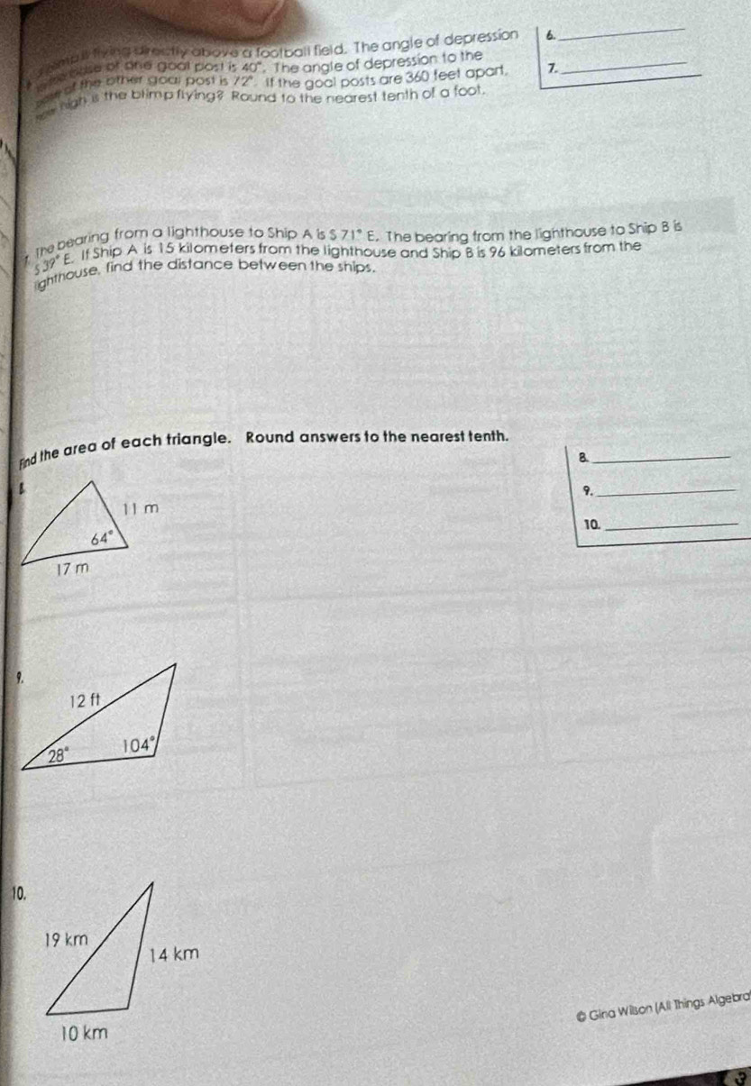 emb ll fiying directly above a football field. The angle of depression 6.
_
#   me base of ané goal post is 40° The angle of depression to the_
ss of the other goal post is ? J If the goal posts are 360 feet apart. 7.
we high is the blimp flying? Round to the nearest tenth of a foot
* The bearing from a lighthouse to Ship A is S 71°E. The bearing from the lighthouse to Ship B is
539°E If Ship A is 15 kilometers from the lighthouse and Ship B is 96 kilometers from the
ighthouse, find the distance between the ships.
Find the area of each triangle. Round answers to the nearest tenth._
B.
9._
10._
10.
# Gina Wilson (Ali Things Algebra