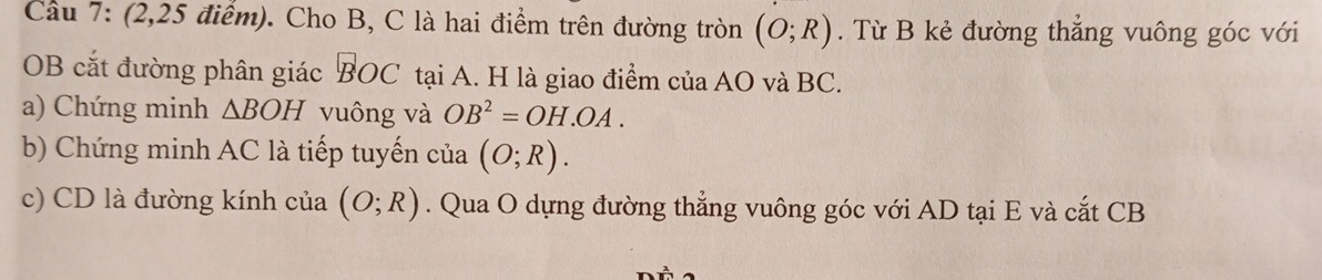 (2,25 điểm). Cho B, C là hai điểm trên đường tròn (O;R). Từ B kẻ đường thẳng vuông góc với
OB cắt đường phân giác BOC tại A. H là giao điểm của AO và BC. 
a) Chứng minh △ BOH vuông và OB^2=OH.OA. 
b) Chứng minh AC là tiếp tuyến của (O;R). 
c) CD là đường kính của (O;R). Qua O dựng đường thẳng vuông góc với AD tại E và cắt CB