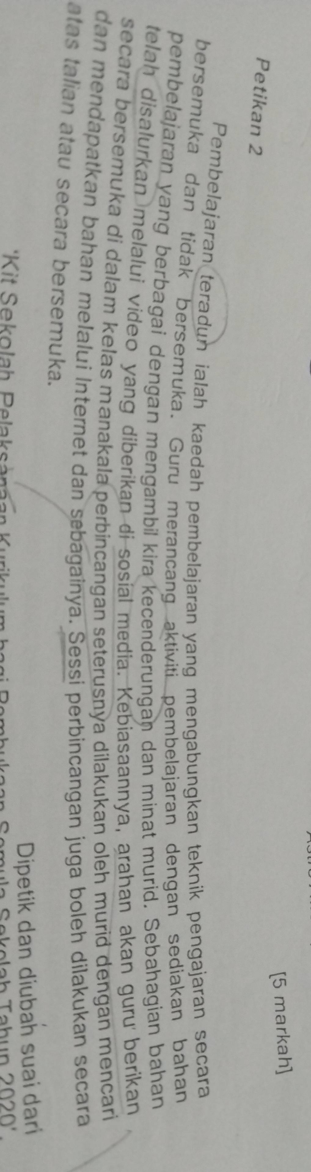 [5 markah] 
Petikan 2 
Pembelajaran teradun ialah kaedah pembelajaran yang mengabungkan teknik pengajaran secara 
bersemuka dan tidak bersemuka. Guru merancang aktiviti pembelajaran dengan sediakan bahan 
pembelajaran yang berbagai dengan mengambil kira kecenderungan dan minat murid. Sebahagian bahan 
telah disalurkan melalui video yang diberikan di sosial media. Kebiasaannya, arahan akan guru berikan 
secara bersemuka di dalam kelas manakala perbincangan seterusnya dilakukan oleh murid dengan mencari 
dan mendapatkan bahan melalui Internet dan sebagainya. Sessi perbincangan juga boleh dilakukan secara 
atas talian atau secara bersemuka. 
Dipetik dan diubah suai dari 
2020'