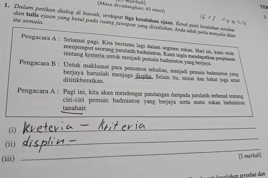 e5 markah] 
TER 
[Masa dicadangkan: 45 minit] 
3. 
1. Dalam petikan dialog di bawah, terdapat tiga kesalahan ejaan. Kenal pasti kesalahan tersebut 
itu semula. 
dan tulis ejaan yang betul pada ruang jawapan yang disediakan. Anda tidak perlu menyalin iklan 
Pengacara A : Selamat pagi. Kita bertemu lagi dalam segmen sukan. Hari ini, kami telah 
menjemput seorang jurulatih badminton. Kami ingin mendapatkan penjelasan 
tentang kreteria untuk menjadi pemain badminton yang berjaya. 
Pengacara B : Untuk maklumat para penonton sekalian, menjadi pemain badminton yang 
berjaya haruslah menjaga displin. Selain itu, minat dan bakat juga amat 
dititikberatkan. 
Pengacara A : Pagi ini, kita akan mendengar pandangan daripada jurulatih terkenal tentang 
ciri-ciri pemain badminton yang berjaya serta mutu sukan badminton 
tanahair. 
_ 
(i) 
_ 
(ii) 
_ 
(iii) 
_ 
[3 markah] 
asala han tersebut dan