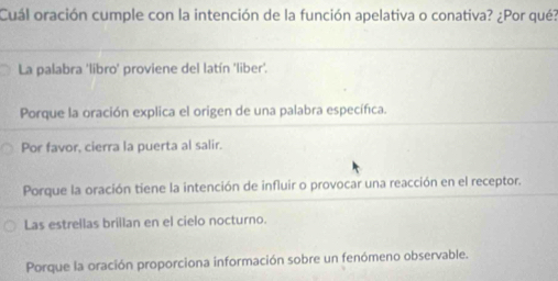 Cuál oración cumple con la intención de la función apelativa o conativa? ¿Por qué?
La palabra 'libro' proviene del latín 'liber'.
Porque la oración explica el origen de una palabra específica.
Por favor, cierra la puerta al salir.
Porque la oración tiene la intención de influir o provocar una reacción en el receptor.
Las estrellas brillan en el cielo nocturno.
Porque la oración proporciona información sobre un fenómeno observable.