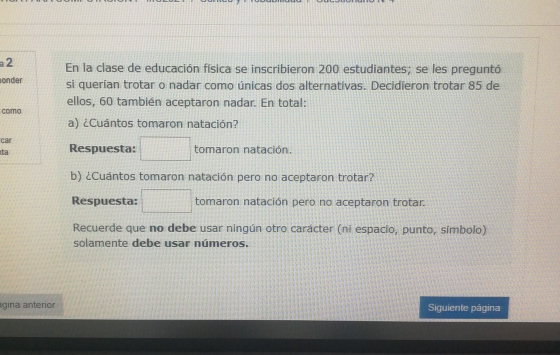 a2 En la clase de educación física se inscribieron 200 estudiantes; se les preguntó 
onder si querían trotar o nadar como únicas dos alternativas. Decidieron trotar 85 de 
como ellos, 60 también aceptaron nadar. En total: 
a) ¿Cuántos tomaron natación? 
car 
ta Respuesta: □ tomaron natación. 
b) ¿Cuántos tomaron natación pero no aceptaron trotar? 
Respuesta: □ tomaron natación pero no aceptaron trotar. 
Recuerde que no debe usar ningún otro carácter (ni espacio, punto, símbolo) 
solamente debe usar números. 
gina anterior Siguiente página