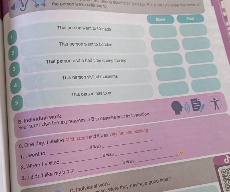 aul talking about their holidays. Put a tick (√) under the name of 
the person we're referring to. 
Marie Paul 
This person went to Canada 
1 
This person went to London 
2 
This person had a bad time during the trip 
3 
This person visited museums 
4 
This person has to go 
5 
i 
B. Individual work. 
Your turn! Use the expressions in B to describe your last vacation. 
0. One day, I visited Michoacan and it was very fun and exciting. 
. 
_ 
. It was 
_. 
_ 
1. I went to 
it was 
_ 
. “ 
2. When I visited_ 
. It was 
3. I didn't like my trip to 
iren. Were they having a good time? 
C. Individual work.