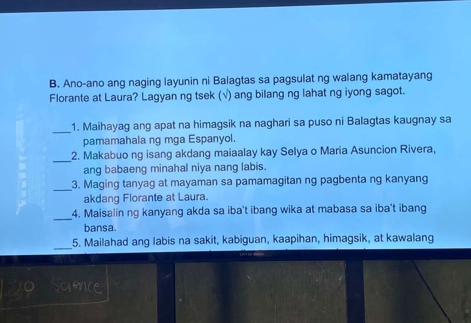 Ano-ano ang naging layunin ni Balagtas sa pagsulat ng walang kamatayang 
Florante at Laura? Lagyan ng tsek (√) ang bilang ng lahat ng iyong sagot. 
_1. Maihayag ang apat na himagsik na naghari sa puso ni Balagtas kaugnay sa 
pamamahala ng mga Espanyol. 
_2. Makabuo ng isang akdang maiaalay kay Selya o Maria Asuncion Rivera, 
ang babaeng minahal niya nang labis. 
_3. Maging tanyag at mayaman sa pamamagitan ng pagbenta ng kanyang 
akdang Florante at Laura. 
_ 
4. Maisalin ng kanyang akda sa iba't ibang wika at mabasa sa iba't ibang 
bansa. 
_ 
5. Mailahad ang labis na sakit, kabiguan, kaapihan, himagsik, at kawalang