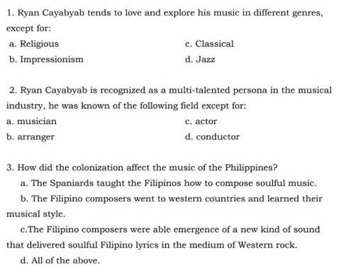 Ryan Cayabyab tends to love and explore his music in different genres,
except for:
a. Religious c. Classical
b. Impressionism d. Jazz
2. Ryan Cayabyab is recognized as a multi-talented persona in the musical
industry, he was known of the following field except for:
a. musician c. actor
b. arranger d. conductor
3. How did the colonization affect the music of the Philippines?
a. The Spaniards taught the Filipinos how to compose soulful music.
b. The Filipino composers went to western countries and learned their
musical style.
c.The Filipino composers were able emergence of a new kind of sound
that delivered soulful Filipino lyrics in the medium of Western rock.
d. All of the above.