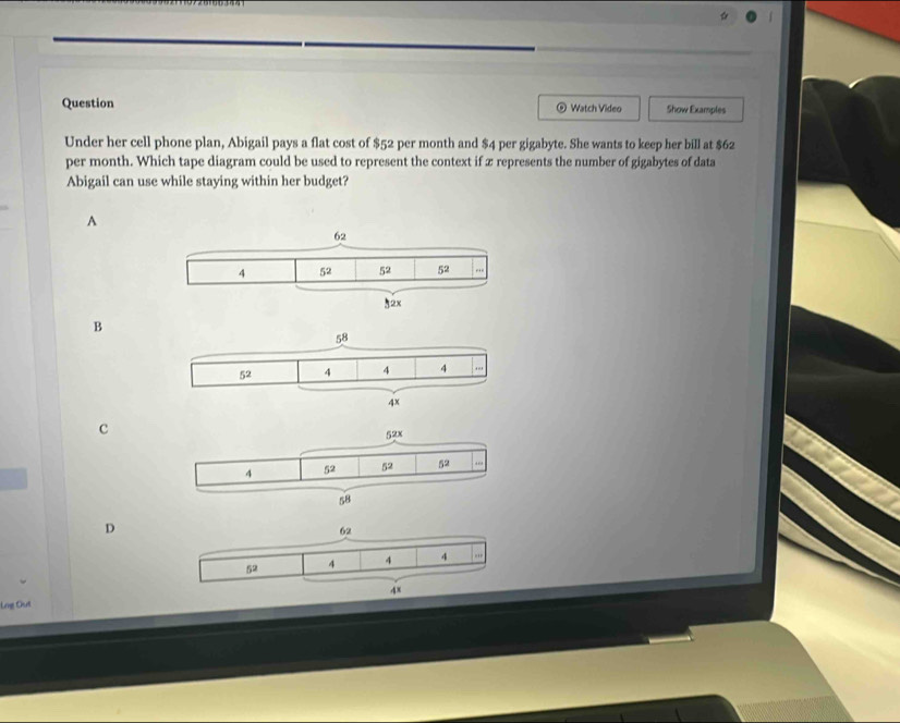 Question Watch Video Show Examples
Under her cell phone plan, Abigail pays a flat cost of $52 per month and $4 per gigabyte. She wants to keep her bill at $62
per month. Which tape diagram could be used to represent the context if x represents the number of gigabytes of data
Abigail can use while staying within her budget?
A
B
c
D
Lng Out