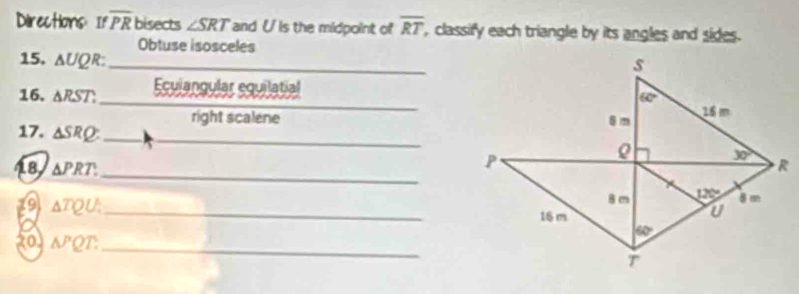 Directions: If overline PR bisects ∠ SRT and U is the midpoint of overline RT , classify each triangle by its angles and sides. 
Obtuse isosceles 
15. △ UQR : _ 
s 
_ 
16. △ RST. Ecuiangular equilatial
60°
right scalene 8 m 16 m
17. △ SRQ : _ 
_
P
30°
_ 
18 △ PRT. R
8 m 120° 8 m
(9 △ TQU. _ 16 m
U
o 
20 △ PQT.
60°
_
T