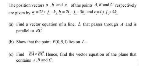 The position vectors @ , b and c of the points 4, B and C respectively 
are given by _ a=2i-k, b=2i-j+3_ k=2_ i-_ j+3k and c=i+j+4k. 
(a) Find a vector equation of a line, L that passes through A and is 
parallel to vector BC. 
(b) Show that the point P(0,5,1) lies on L. 
(c) Find vector BA* vector BC.Hence, find the vector equation of the plane that 
contains A, B and C.