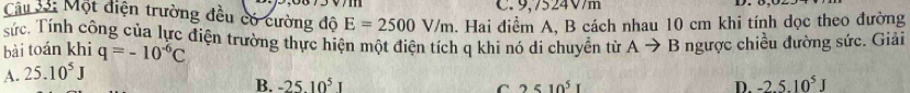 9,7524V/m
Câu 33: Một điện trường đều có cường độ E=2500V/m a. Hai điểm A, B cách nhau 10 cm khi tính dọc theo đường
sức. Tính công của lực điện trường thực hiện một điện tích q khi nó di chuyển từ Ato B ngược chiều đường sức. Giải
bài toán khi q=-10^(-6)C
A. 25.10^5J
B. -2510^5 C 2510^5I D. -2.5.10^5J