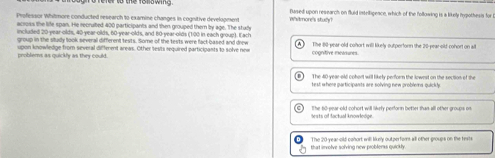 gn d refer to the following. Based upon research on fluid intelligence, which of the following is a likely hypothesis for l
Professor Whitmore conducted research to examine changes in cognitive development Whitmore's study?
across the life span. He recruited 400 participants and then grouped them by age. The study
included 20-year -olds, 40-year -olds, 60 -year-olds, and 80-year -olds (100 in each group). Each
group in the study took several different tests. Some of the tests were fact-based and drew
upon knowledge from several different areas. Other tests required participants to solve new The 80-year-old cohort will likely outperform the 20-year-old cohort on all
problems as quickly as they could. cognitive measures.
The 40-year-old cohort will likely perform the lowest on the section of the
test where participants are solving new problems quickly.
The 60-year-old cohort will likely perform better than all other groups on
tests of factual knowledge.
The 20-year-old cohort will likely outperform all other groups on the fests
that involve solving new problems quickly