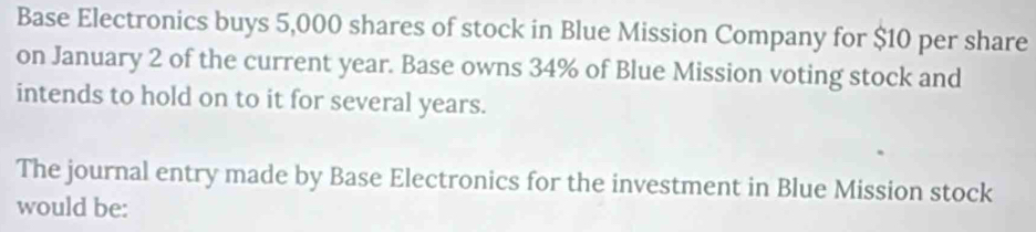 Base Electronics buys 5,000 shares of stock in Blue Mission Company for $10 per share 
on January 2 of the current year. Base owns 34% of Blue Mission voting stock and 
intends to hold on to it for several years. 
The journal entry made by Base Electronics for the investment in Blue Mission stock 
would be: