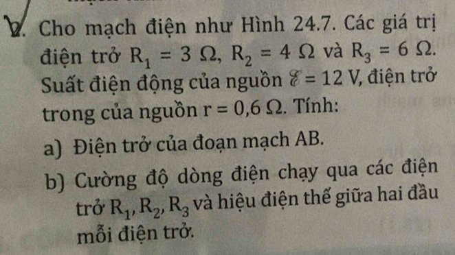 Cho mạch điện như Hình 24.7. Các giá trị 
điện trở R_1=3Omega , R_2=4Omega và R_3=6Omega. 
Suất điện động của nguồn delta =12V 7, điện trở 
trong của nguồn r=0,6Omega. Tính: 
a) Điện trở của đoạn mạch AB. 
b) Cường độ dòng điện chạy qua các điện 
trở R_1, R_2, R_3 và hiệu điện thế giữa hai đầu 
mỗi điện trở.