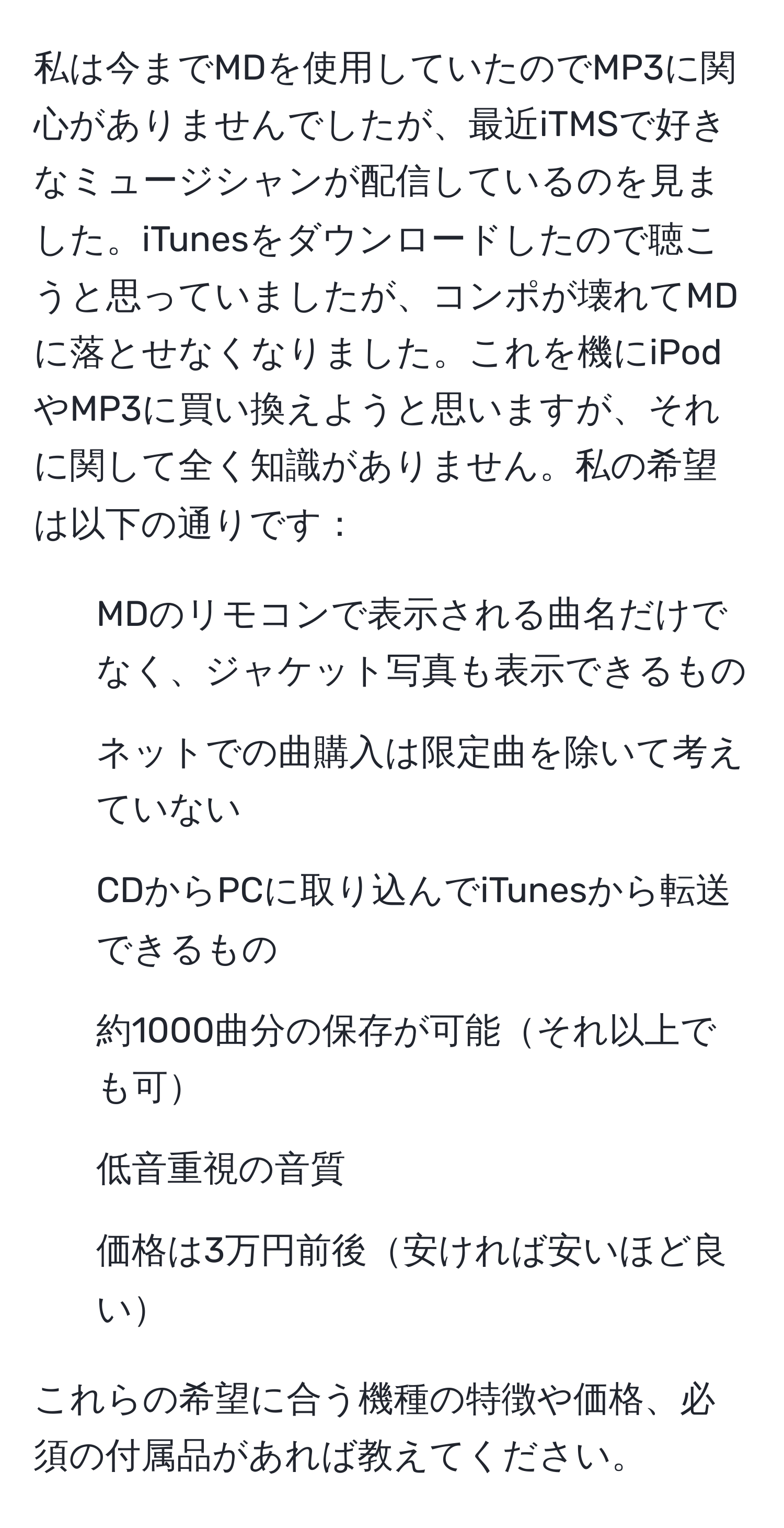 私は今までMDを使用していたのでMP3に関心がありませんでしたが、最近iTMSで好きなミュージシャンが配信しているのを見ました。iTunesをダウンロードしたので聴こうと思っていましたが、コンポが壊れてMDに落とせなくなりました。これを機にiPodやMP3に買い換えようと思いますが、それに関して全く知識がありません。私の希望は以下の通りです：
- MDのリモコンで表示される曲名だけでなく、ジャケット写真も表示できるもの
- ネットでの曲購入は限定曲を除いて考えていない
- CDからPCに取り込んでiTunesから転送できるもの
- 約1000曲分の保存が可能それ以上でも可
- 低音重視の音質
- 価格は3万円前後安ければ安いほど良い

これらの希望に合う機種の特徴や価格、必須の付属品があれば教えてください。