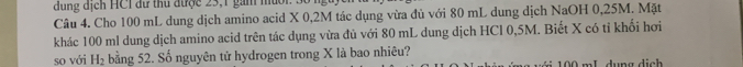 dung dịch HCI dữ thủ được 23, 1 gam muời 
Câu 4. Cho 100 mL dung dịch amino acid X 0,2M tác dụng vừa đủ với 80 mL dung dịch NaOH 0,25M. Mặt 
khác 100 ml dung dịch amino acid trên tác dụng vừa đủ với 80 mL dung dịch HCl 0,5M. Biết X có tỉ khối hơi 
so với H_2 bằng 52. Số nguyên tử hydrogen trong X là bao nhiêu? Mới 100 mL dụng dịch
