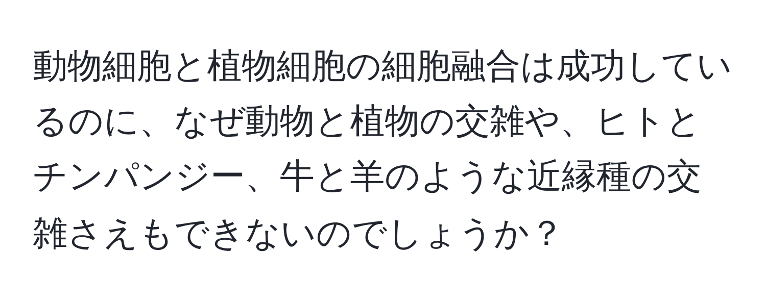 動物細胞と植物細胞の細胞融合は成功しているのに、なぜ動物と植物の交雑や、ヒトとチンパンジー、牛と羊のような近縁種の交雑さえもできないのでしょうか？