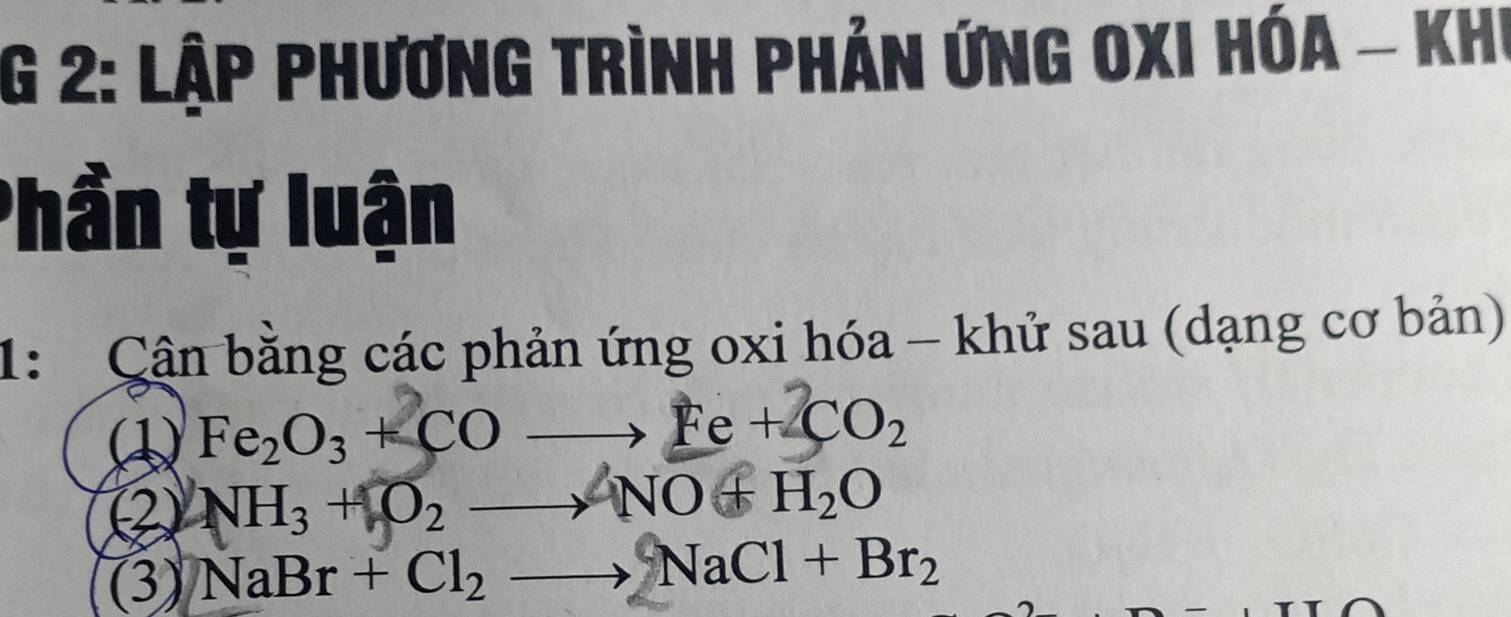 2: Lập phương trình phản ứng Oxi hóa - Khi 
Phần tự luận 
1: Cận bằng các phản ứng oxi hóa - khử sau (dạng cơ bản)
Fe_2O_3+COto Fe+2CO_2
② NH_3+O_2to NO+H_2O
(3) NaBr+Cl_2to NaCl+Br_2