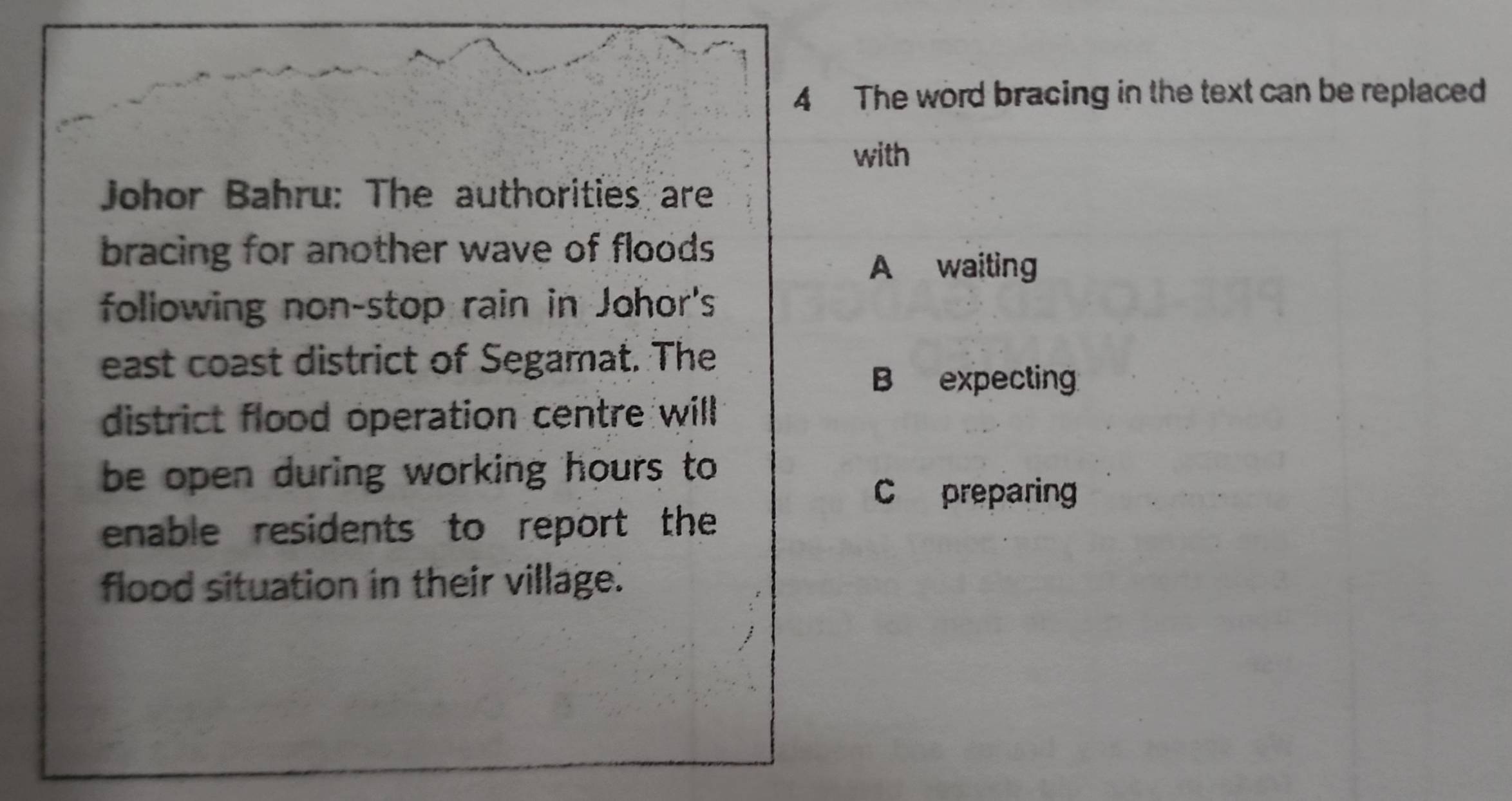 The word bracing in the text can be replaced
with
Johor Bahru: The authorities are
bracing for another wave of floods
A waiting
following non-stop rain in Johor's
east coast district of Segamat. The
B expecting
district flood operation centre will
be open during working hours to
C preparing
enable residents to report the
flood situation in their village.