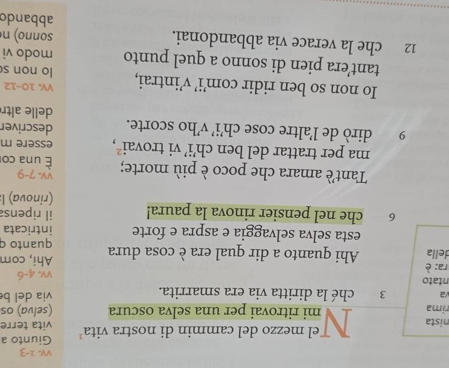 a 
el mezzo del cammin di nostra vita Giunto a 
nista vita terre 
rima mi ritrovai per una selva oscura (selva) os 
va 3 ché la diritta via era smarrita. via del b 
ntato 
ra: è vv. 4-6
della Ahi quanto a dir qual era è cosa dura 
Ahi, com 
quanto q 
esta selva selvaggia e aspra e forte intricata
6 che nel pensier rinova la paura! il ripensa 
(rinova) l 
vV. 7-9
Tantè amara che poco è più morte; una co 
ma per trattar del ben ch’i’ vi trovai², essere m 
9 dirò de l’altre cose ch’i’ v’ho scorte. 
descriver 
delle altr 
VV 10-12 
Io non so ben ridir com’i’ v’intrai, lo non s 
tant’era pien di sonno a quel punto modo vi
12 che la verace via abbandonai. sonno) n 
abbando