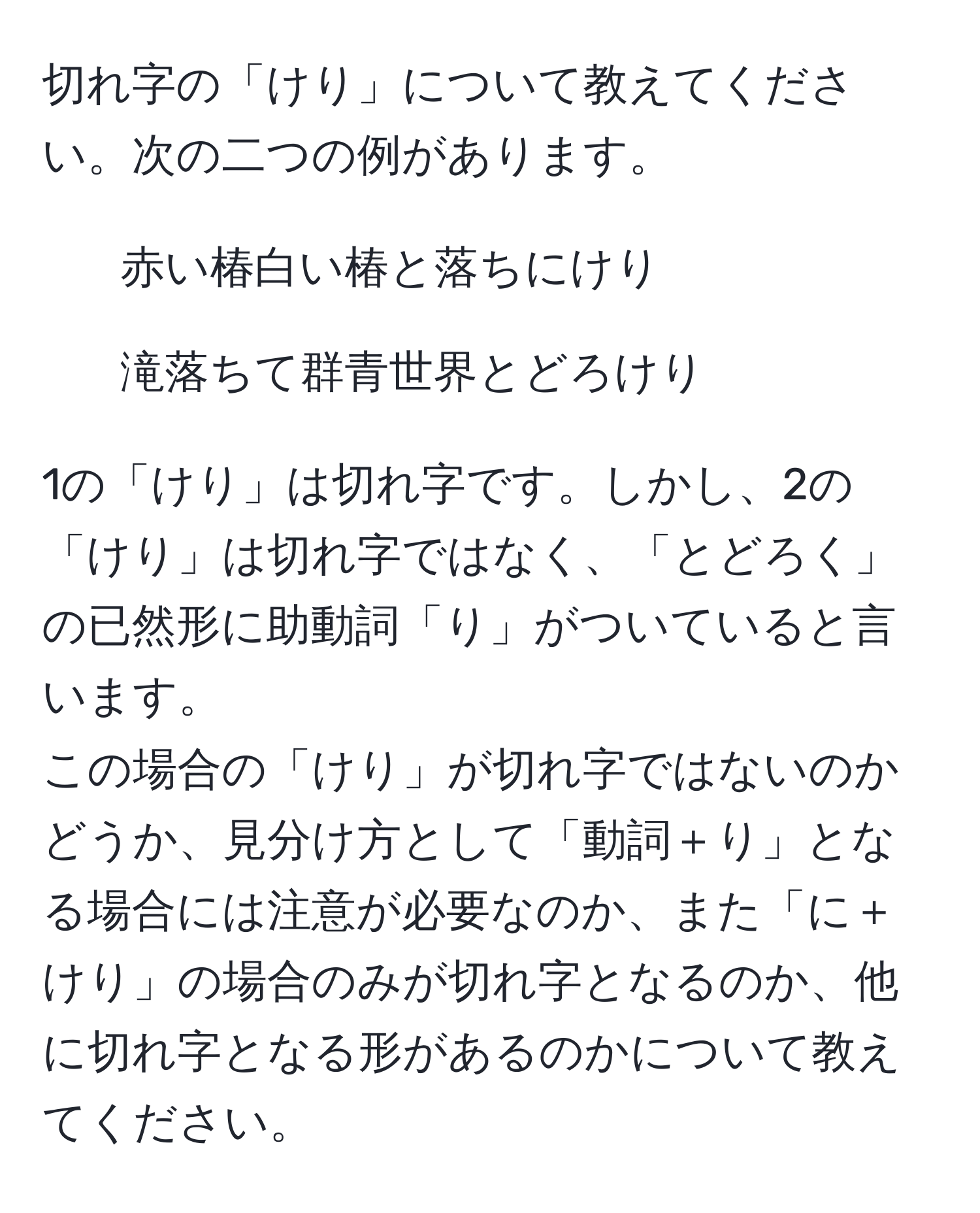 切れ字の「けり」について教えてください。次の二つの例があります。  
1. 赤い椿白い椿と落ちにけり  
2. 滝落ちて群青世界とどろけり  

1の「けり」は切れ字です。しかし、2の「けり」は切れ字ではなく、「とどろく」の已然形に助動詞「り」がついていると言います。  
この場合の「けり」が切れ字ではないのかどうか、見分け方として「動詞＋り」となる場合には注意が必要なのか、また「に＋けり」の場合のみが切れ字となるのか、他に切れ字となる形があるのかについて教えてください。