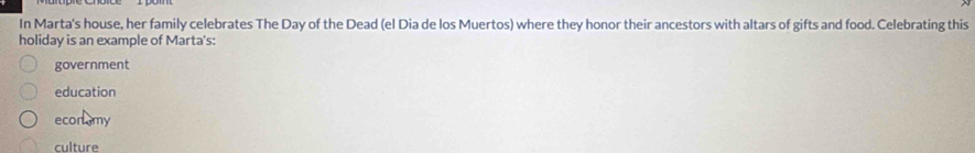 In Marta's house, her family celebrates The Day of the Dead (el Dia de los Muertos) where they honor their ancestors with altars of gifts and food. Celebrating this
holiday is an example of Marta's:
government
education
econmy
culture