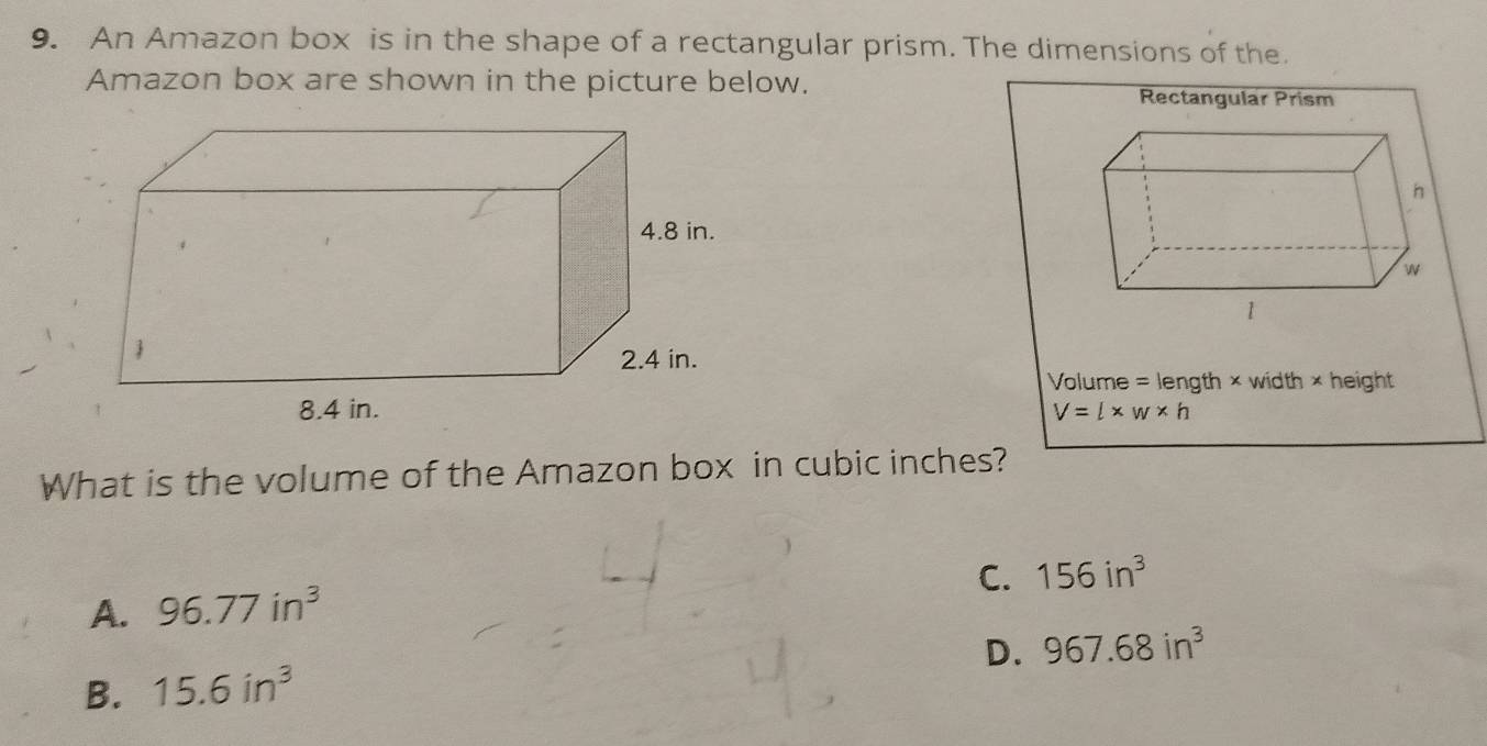 An Amazon box is in the shape of a rectangular prism. The dimensions of the.
Amazon box are shown in the picture below.
Rectangular Prism
Volume = length × width × height
V=l* w* h
What is the volume of the Amazon box in cubic inches?
C. 156in^3
A. 96.77in^3
D. 967.68in^3
B. 15.6in^3