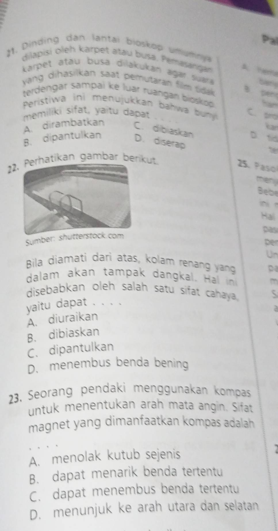 Pal
J1. Dinding dan lantai bioskop umumnya
dilapisi oleh karpet atau busa. Pemasanran
karpet atau busa dilakukan agar suara 
tary
yang dihasilkan saat pemutaran film tidak. B pen
terdengar sampai ke luar ruángan bioskop 
Peristiwa ini menujukkan bahwa buy C. pro
memiliki sifat, yaitu dapat
Rar
A. dirambatkan C. dibiaskan
B. dipantulkan D. td
D. diserap
2hatikan gambar berikut.
25. Paso
theny
Bebe
Hai
pas
Sumber: s
per
Un
Bila diamati dari atas, kolam renang yang
dalam akan tampak dangkal. Ha i
m
disebabkan oleh salah satu sifat cahaya S
yaitu dapat . . . .
A. diuraikan
B. dibiaskan
C. dipantulkan
D. menembus benda bening
23. Seorang pendaki menggunakan kompas
untuk menentukan arah mata angin. Sifat
magnet yang dimanfaatkan kompas adalah .
A. menolak kutub sejenis
B. dapat menarik benda tertentu
C. dapat menembus benda tertentu
D. menunjuk ke arah utara dan selatan