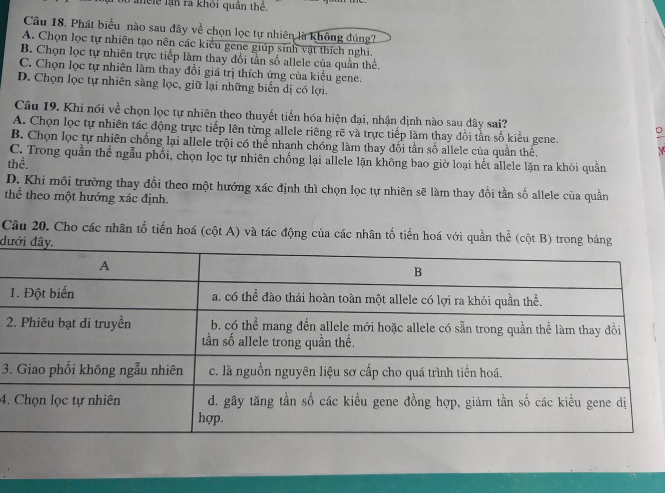 anele lạn ra khỏi quân thể.
Câu 18. Phát biểu nào sau đây về chọn lọc tự nhiên là không đúng?
A. Chọn lọc tự nhiên tạo nên các kiểu gene giúp sinh vật thích nghi.
B. Chọn lọc tự nhiên trực tiếp làm thay đổi tần số allele của quần thể.
C. Chọn lọc tự nhiên làm thay đổi giá trị thích ứng của kiều gene.
D. Chọn lọc tự nhiên sàng lọc, giữ lại những biển dị có lợi.
Câu 19. Khi nói về chọn lọc tự nhiên theo thuyết tiến hóa hiện đại, nhận định nào sau đây sai?
A. Chọn lọc tự nhiên tác động trực tiếp lên từng allele riêng rẽ và trực tiếp làm thay đổi tần số kiểu gene.
B. Chọn lọc tự nhiên chống lại allele trội có thể nhanh chóng làm thay đổi tần số allele của quần thể.

C. Trong quần thể ngẫu phối, chọn lọc tự nhiên chống lại allele lặn không bao giờ loại hết allele lặn ra khỏi quần
thể.
D. Khi môi trường thay đổi theo một hướng xác định thì chọn lọc tự nhiên sẽ làm thay đổi tần số allele của quần
thể theo một hướng xác định.
Câu 20. Cho các nhân tố tiến hoá (cột A) và tác động của các nhân tố tiến hoá với quần thể (cột B) trong bảng
dưới 

3.
4.