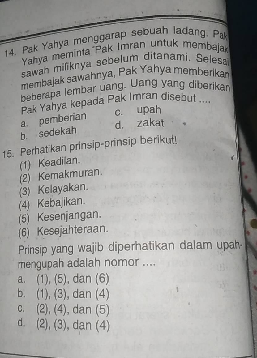 Pak Yahya menggarap sebuah ladang. Pa
Yahya meminta Pak Imran untuk membajak
sawah miliknya sebelum ditanami. Selesai
membajak sawahnya, Pak Yahya memberikan
beberapa lembar uang. Uang yang diberikan
Pak Yahya kepada Pak Imran disebut ....
a. pemberian c. upah
d. zakat
b. sedekah
15. Perhatikan prinsip-prinsip berikut!
(1) Keadilan.
(2) Kemakmuran.
(3) Kelayakan.
(4) Kebajikan.
(5) Kesenjangan.
(6) Kesejahteraan.
Prinsip yang wajib diperhatikan dalam upah-
mengupah adalah nomor ....
a. (1), (5), ), dan (6)
b. (1), (3), dan (4)
c. (2), (4), ), dan (5)
d. (2), (3), dan (4)