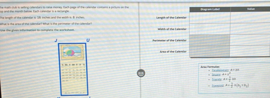 he math club is selling calendars to raise money. Each page of the callendar contains a picture on the 
op and the month below. Each calendar is a rectangle 
The length of the calendar is 15 linches and the width is 8 inches. Length of the Calen 
What is the area of the calendar? What is the perimeter of the calendar? 
Use the given information to complete the worksheet. Width of the Callend 
J U Perlimeter of the Calend 
Area of the Calend 
Area Formules Paralelomams A=bh. 
. Invests Sowrs A=y^2
A= 1/2 bh
Iraeerois A= 1/2 A(b_1+b_2)