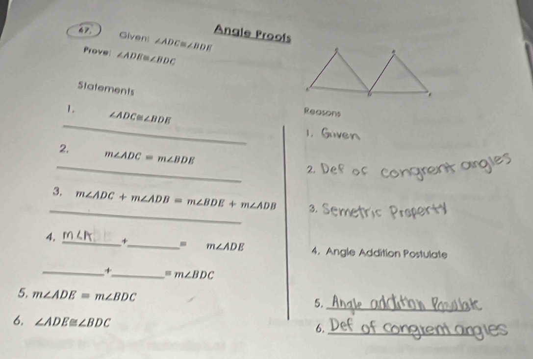 Angle Proofs 
Given: ∠ADC≌∠BDE
Prove ∠ ADE≌ ∠ BDC
Statements 
1.
∠ ADC≌ ∠ BDE
Reasons 
_ 
_ 
2. m∠ ADC=m∠ BDE
2 
_ 
3. m∠ ADC+m∠ ADB=m∠ BDE+m∠ ADB 3. 
4, _ ∠ B +_ m∠ ADE
4. Angle Addition Postulate 
_ 
_ =m∠ BDC
5. m∠ ADE=m∠ BDC
5._ 
6. ∠ ADE≌ ∠ BDC 6._