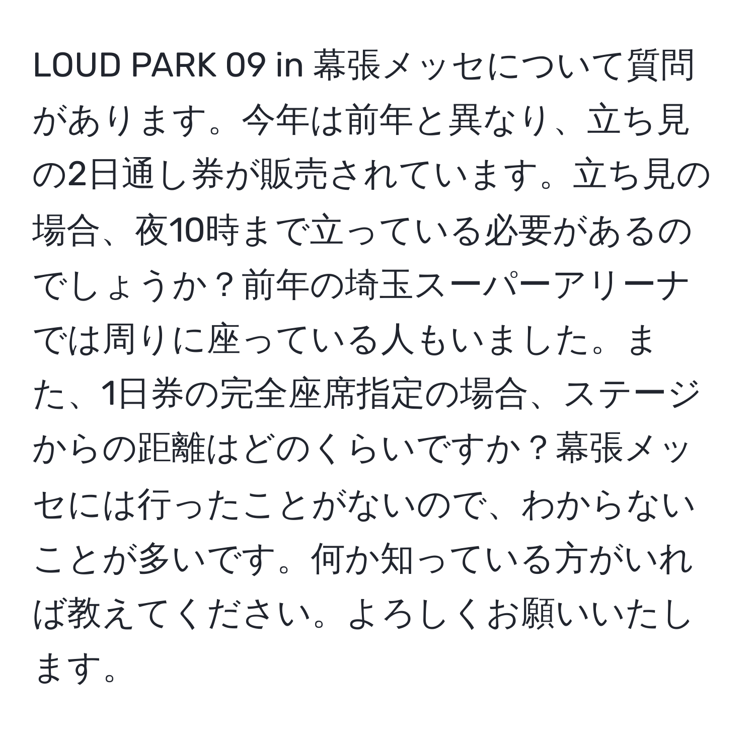 LOUD PARK 09 in 幕張メッセについて質問があります。今年は前年と異なり、立ち見の2日通し券が販売されています。立ち見の場合、夜10時まで立っている必要があるのでしょうか？前年の埼玉スーパーアリーナでは周りに座っている人もいました。また、1日券の完全座席指定の場合、ステージからの距離はどのくらいですか？幕張メッセには行ったことがないので、わからないことが多いです。何か知っている方がいれば教えてください。よろしくお願いいたします。