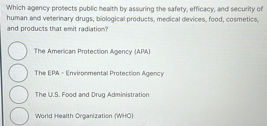 Which agency protects public health by assuring the safety, efficacy, and security of
human and veterinary drugs, biological products, medical devices, food, cosmetics,
and products that emit radiation?
The American Protection Agency (APA)
The EPA - Environmental Protection Agency
The U.S. Food and Drug Administration
World Health Organization (WHO)