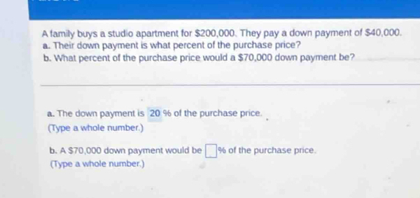 A family buys a studio apartment for $200,000. They pay a down payment of $40,000. 
a. Their down payment is what percent of the purchase price? 
b. What percent of the purchase price would a $70,000 down payment be? 
a. The down payment is 20 % of the purchase price. 
(Type a whole number.) 
b. A $70,000 down payment would be % of the purchase price. 
(Type a whole number.)