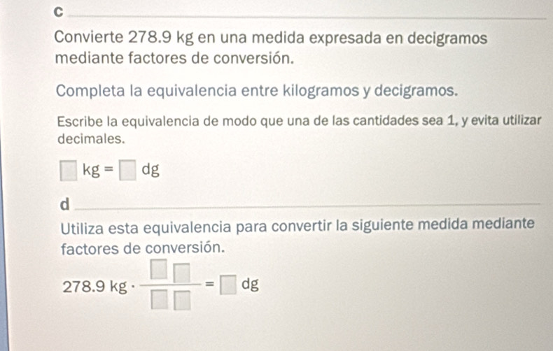 Convierte 278.9 kg en una medida expresada en decigramos 
mediante factores de conversión. 
Completa la equivalencia entre kilogramos y decigramos. 
Escribe la equivalencia de modo que una de las cantidades sea 1, y evita utilizar 
decimales.
□ kg=□ dg
d 
Utiliza esta equivalencia para convertir la siguiente medida mediante 
factores de conversión.
278.9kg·  □ □ /□ □  =□ dg